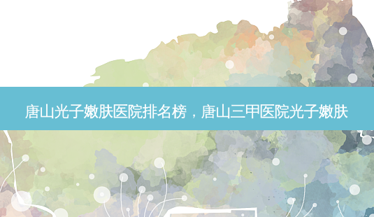唐山光子嫩肤医院排名榜，唐山三甲医院光子嫩肤-第1张图片-美呗严选网