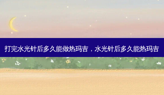 打完水光针后多久能做热玛吉,水光针后多久能热玛吉-第1张图片-美呗严选网 打完水光针后多久能做热玛吉,水光针后多久能热玛吉-第1张图片-美呗严选网