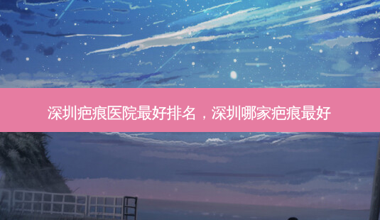 深圳疤痕医院 *** 排名,深圳哪家疤痕 *** -第1张图片-美呗严选网 深圳疤痕医院 *** 排名,深圳哪家疤痕 *** -第1张图片-美呗严选网