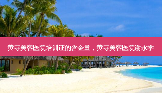 黄寺美容医院培训证的含金量,黄寺美容医院谢永学-第1张图片-美呗严选网 黄寺美容医院培训证的含金量,黄寺美容医院谢永学-第1张图片-美呗严选网