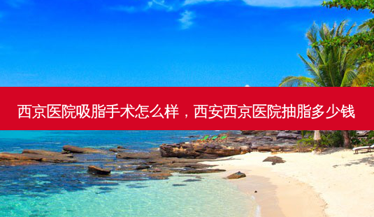 西京医院吸脂手术怎么样，西安西京医院抽脂多少钱-第1张图片-美呗严选网