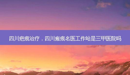 四川疤痕治疗,四川瘢痕名医工作站是三甲医院吗-第1张图片-美呗严选网 四川疤痕治疗,四川瘢痕名医工作站是三甲医院吗-第1张图片-美呗严选网