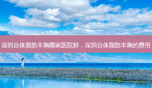 深圳自体脂肪丰胸哪家医院好,深圳自体脂肪丰胸的费用-第1张图片-美呗严选网 深圳自体脂肪丰胸哪家医院好,深圳自体脂肪丰胸的费用-第1张图片-美呗严选网
