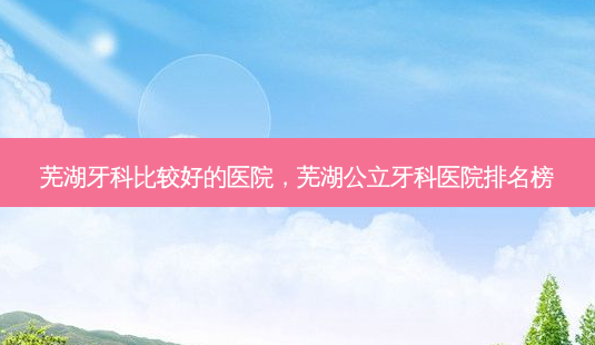 芜湖牙科比较好的医院,芜湖公立牙科医院排名榜-第1张图片-美呗严选网 芜湖牙科比较好的医院,芜湖公立牙科医院排名榜-第1张图片-美呗严选网