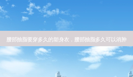 腰部抽脂要穿多久的塑身衣，腰部抽脂多久可以消肿-第1张图片-美呗严选网