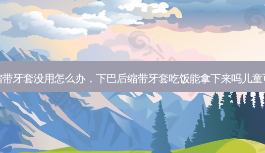 下巴后缩带牙套没用怎么办，下巴后缩带牙套吃饭能拿下来吗儿童可以戴吗-第1张图片-美呗严选网
