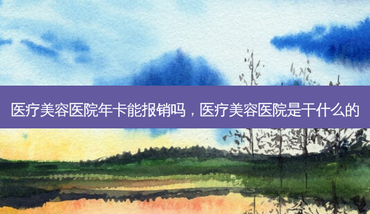 医疗美容医院年卡能报销吗,医疗美容医院是干什么的-第1张图片-美呗严选网 医疗美容医院年卡能报销吗,医疗美容医院是干什么的-第1张图片-美呗严选网