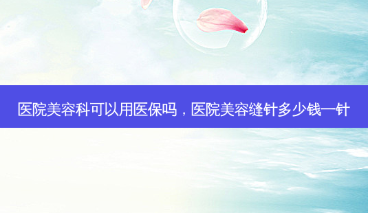 医院美容科可以用医保吗，医院美容缝针多少钱一针-第1张图片-美呗严选网