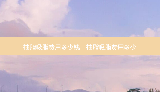 抽脂吸脂费用多少钱,抽脂吸脂费用多少-第1张图片-美呗严选网 抽脂吸脂费用多少钱,抽脂吸脂费用多少-第1张图片-美呗严选网
