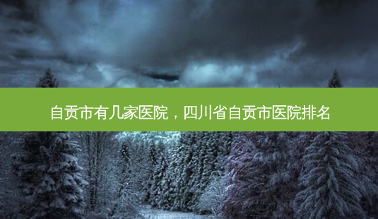自贡市有几家医院,四川省自贡市医院排名-第1张图片-美呗严选网 自贡市有几家医院,四川省自贡市医院排名-第1张图片-美呗严选网