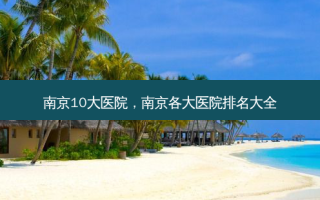 南京10大医院，南京各大医院排名大全