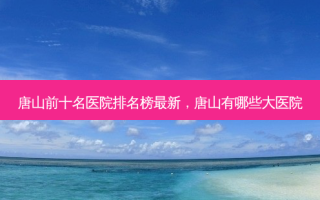 唐山前十名医院排名榜新，唐山有哪些大医院