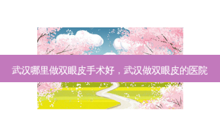 武汉哪里做双眼皮手术好，武汉做双眼皮的医院