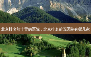 北京排名前十胃病医院，北京排名前五医院有哪几家