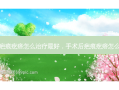 手术后疤痕疙瘩怎么治疗 *** ，手术后疤痕疙瘩怎么治疗好