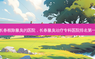 长春腋臭的医院，长春腋臭专科医院
