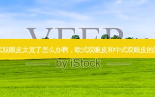 欧式双眼皮太宽了怎么办啊，欧式双眼皮和中式双眼皮的区别