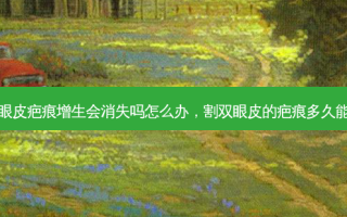 割双眼皮疤痕增生会消失吗怎么办，割双眼皮的疤痕多久能消失