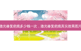 激光修复疤痕多少钱一次，激光修复疤痕真实效果图片