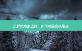 怎样把疤痕去掉，如何移除疤痕增生