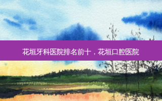 花垣牙科医院排名前十，花垣口腔医院