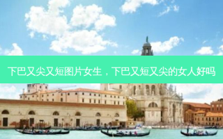 下巴又尖又短图片女生，下巴又短又尖的女人好吗
