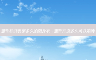腰部抽脂要穿多久的塑身衣，腰部抽脂多久可以消肿