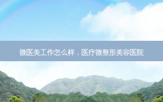 微医美工作怎么样，医疗微整形美容医院