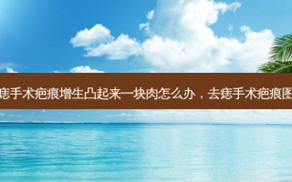 去痣手术疤痕增生凸起来一块肉怎么办，去痣手术疤痕图片