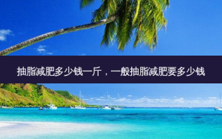 抽脂减肥多少钱一斤，一般抽脂减肥要多少钱