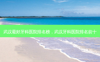 武汉 *** 牙科医院排名榜，武汉牙科医院排名前十