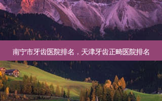 南宁市牙齿医院排名，天津牙齿正畸医院排名