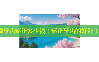 整牙齿矫正多少钱（矫正牙齿的好处）