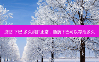 脂肪 下巴 多久消肿正常，脂肪下巴可以存活多久