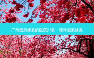 广西疤痕修复的医院排名，桂林疤痕修复