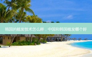韩国的植发技术怎么样，中国和韩国植发哪个好