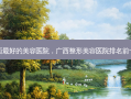 广西 *** 的美容医院，广西整形美容医院排名前十位