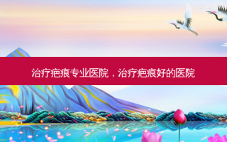 疤痕专业医院，疤痕好的医院