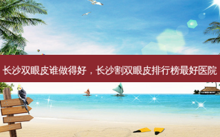 长沙双眼皮谁做得好，长沙割双眼皮排行榜 *** 医院