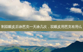 割双眼皮后涂芭克一天涂几次，双眼皮用芭克有用么