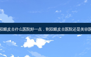 割双眼皮去什么医院好一点，割双眼皮去医院还是美容医院