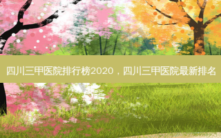 四川三甲医院排行榜2020，四川三甲医院最新排名
