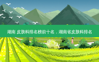 湖南 皮肤科排名榜前十名，湖南省皮肤科排名