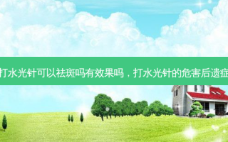 打水光针可以祛斑吗有效果吗，打水光针的危害后遗症
