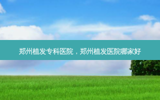 郑州植发专科医院，郑州植发医院哪家好