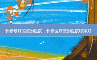 长春 *** 的整形医院，长春医疗整形医院哪家好