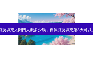 自体脂肪填充太阳凹大概多少钱，自体脂肪填充第3天可以上班吗