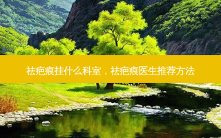 祛疤痕挂什么科室，祛疤痕医生推荐 *** 