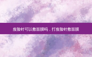 瘦脸针可以敷面膜吗，打瘦脸针敷面膜