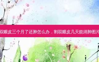 割双眼皮三个月了还肿怎么办，割双眼皮几天能消肿图片女